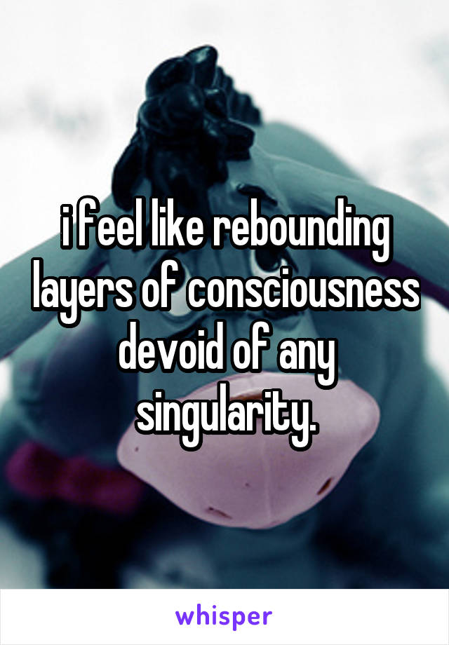 i feel like rebounding layers of consciousness devoid of any singularity.