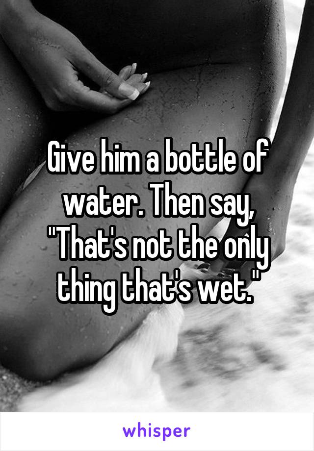 Give him a bottle of water. Then say, "That's not the only thing that's wet."