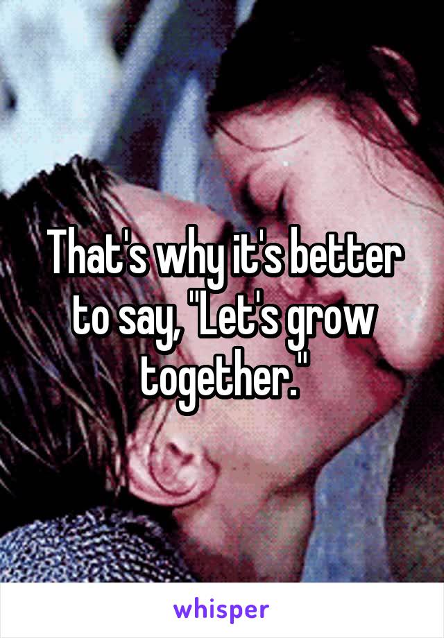 That's why it's better to say, "Let's grow together."