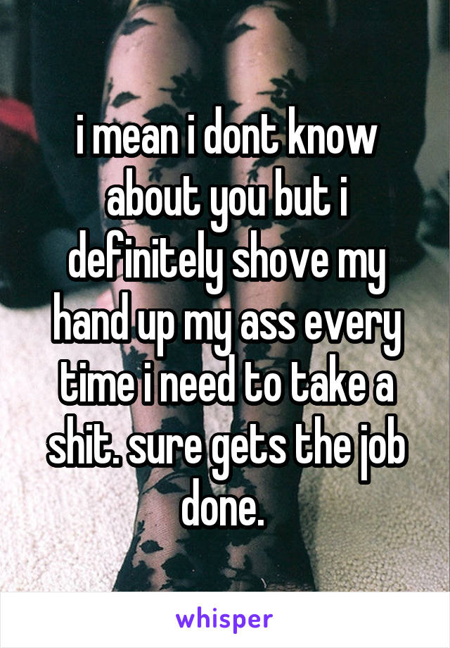 i mean i dont know about you but i definitely shove my hand up my ass every time i need to take a shit. sure gets the job done. 