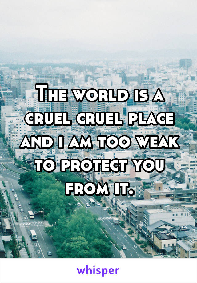 The world is a cruel cruel place and i am too weak to protect you from it.