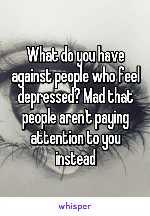 What do you have against people who feel depressed? Mad that people aren't paying attention to you instead