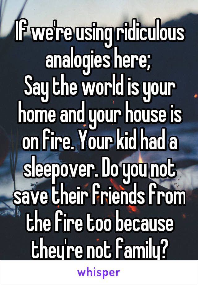 If we're using ridiculous analogies here; 
Say the world is your home and your house is on fire. Your kid had a sleepover. Do you not save their friends from the fire too because they're not family?