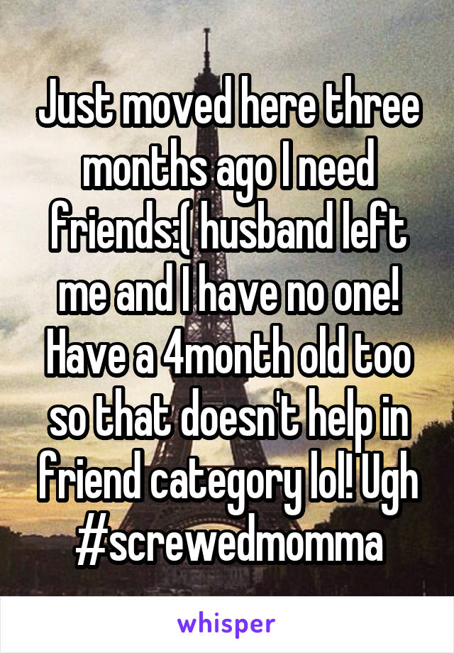 Just moved here three months ago I need friends:( husband left me and I have no one! Have a 4month old too so that doesn't help in friend category lol! Ugh #screwedmomma