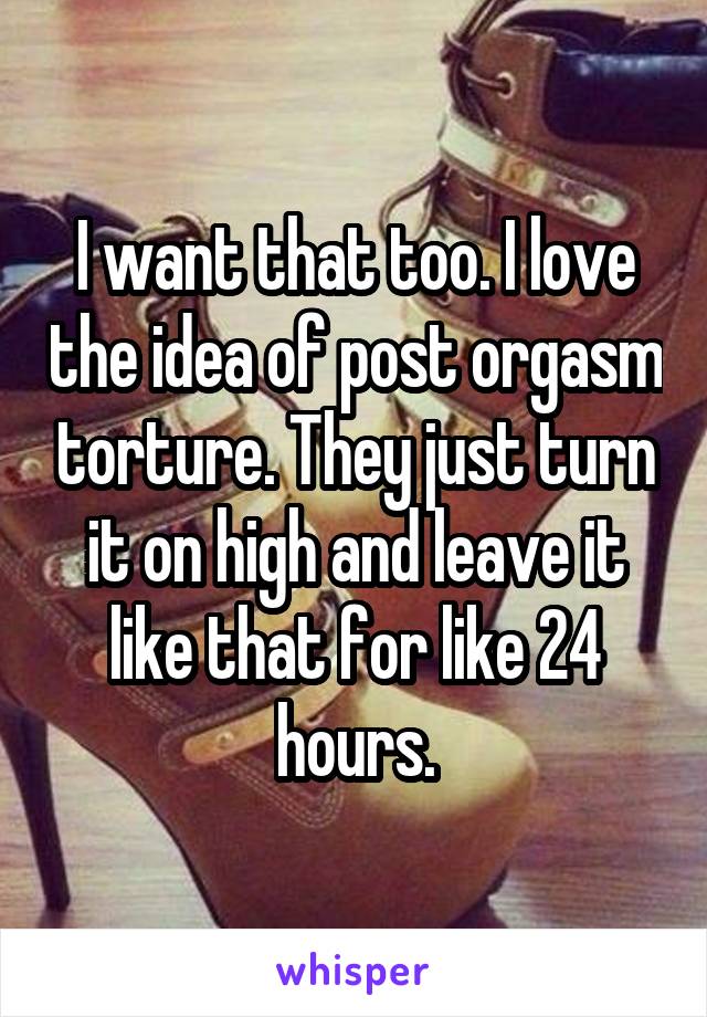 I want that too. I love the idea of post orgasm torture. They just turn it on high and leave it like that for like 24 hours.