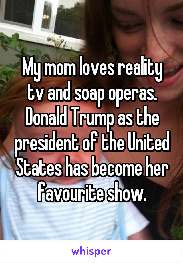 My mom loves reality tv and soap operas.
Donald Trump as the president of the United States has become her favourite show.