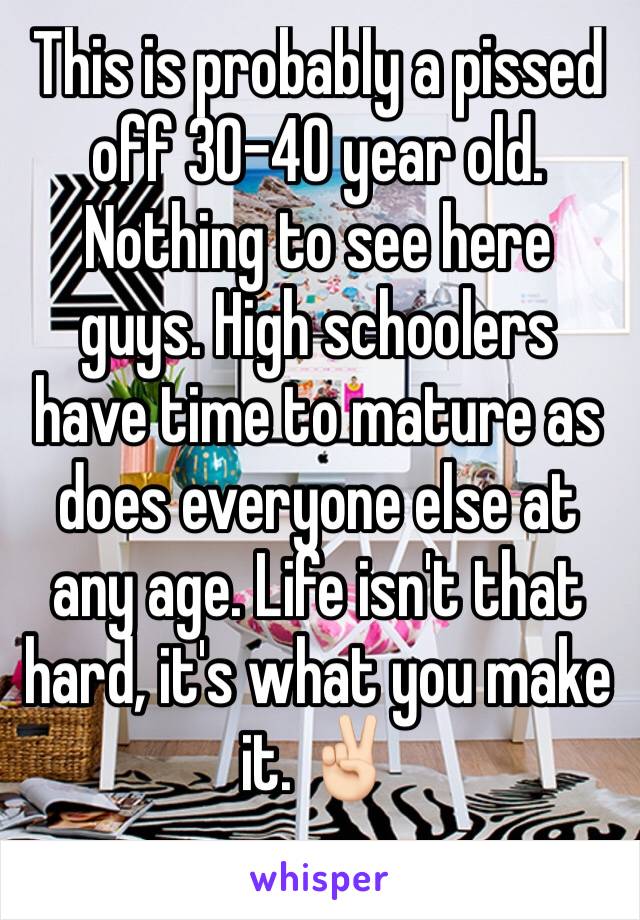 This is probably a pissed off 30-40 year old. Nothing to see here guys. High schoolers have time to mature as does everyone else at any age. Life isn't that hard, it's what you make it. ✌🏻