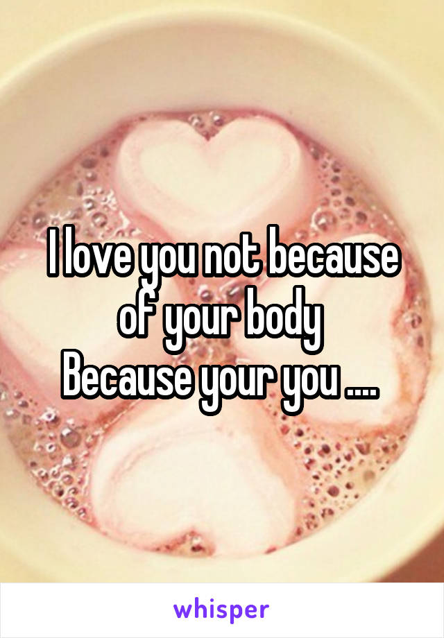 I love you not because of your body 
Because your you .... 