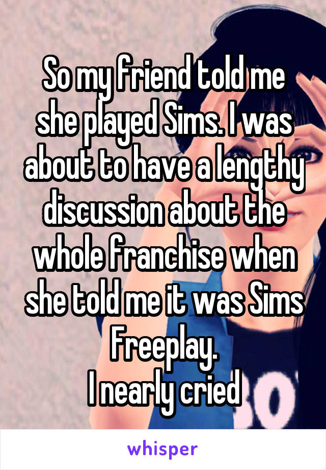 So my friend told me she played Sims. I was about to have a lengthy discussion about the whole franchise when she told me it was Sims Freeplay.
I nearly cried