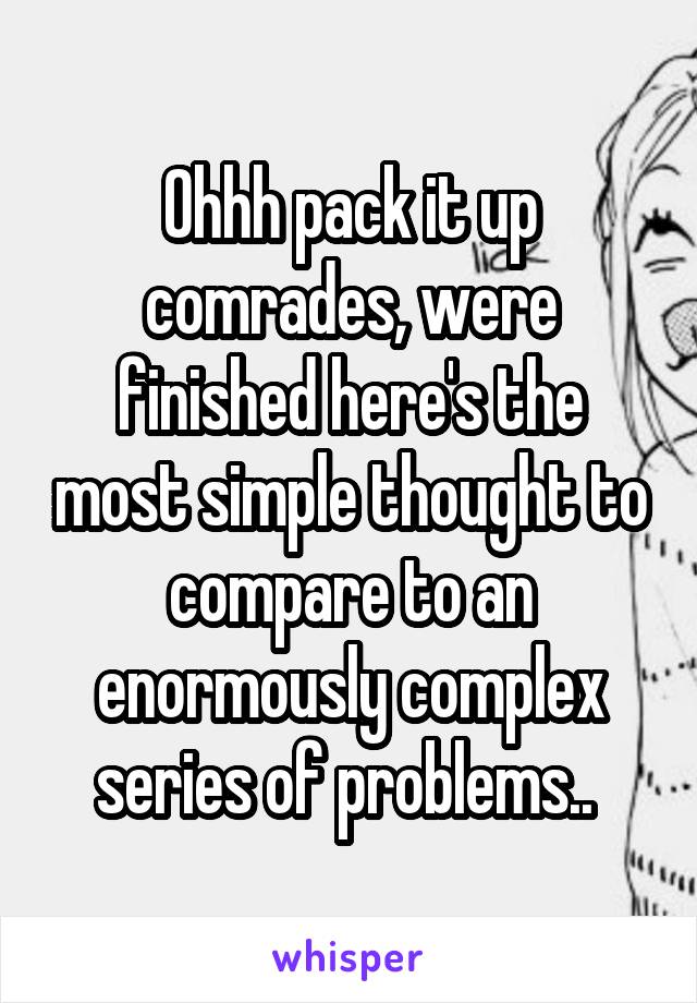 Ohhh pack it up comrades, were finished here's the most simple thought to compare to an enormously complex series of problems.. 