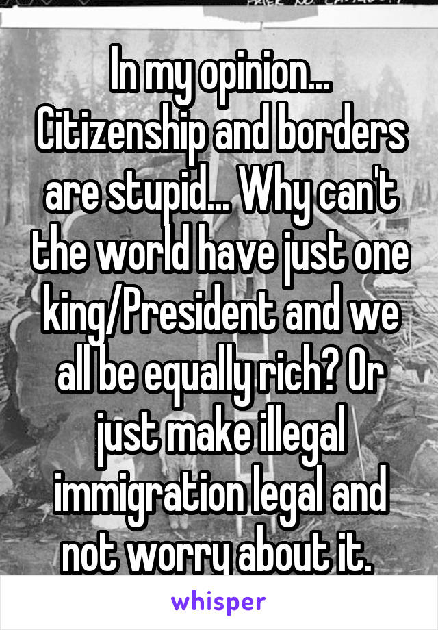 In my opinion... Citizenship and borders are stupid... Why can't the world have just one king/President and we all be equally rich? Or just make illegal immigration legal and not worry about it. 