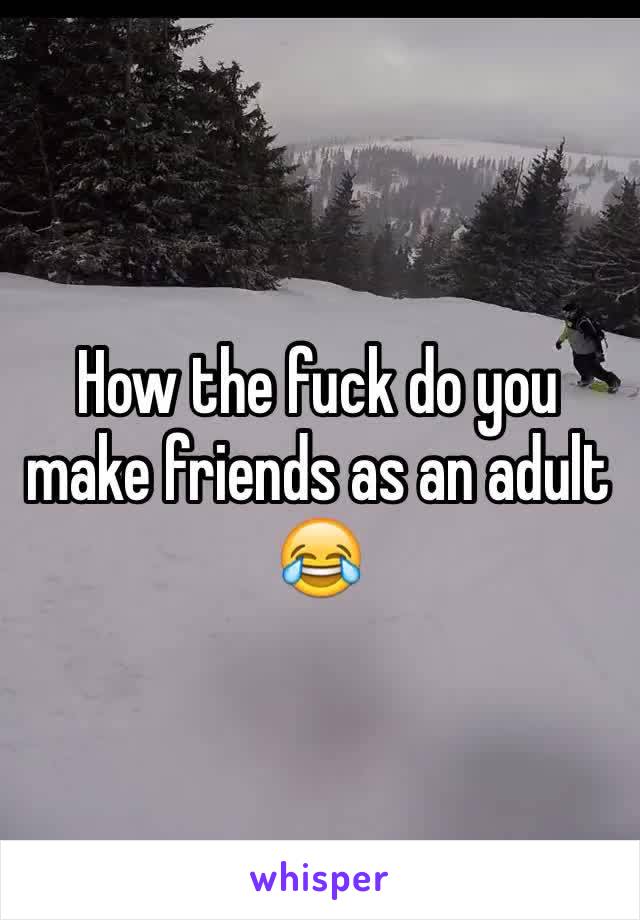 How the fuck do you make friends as an adult 😂 