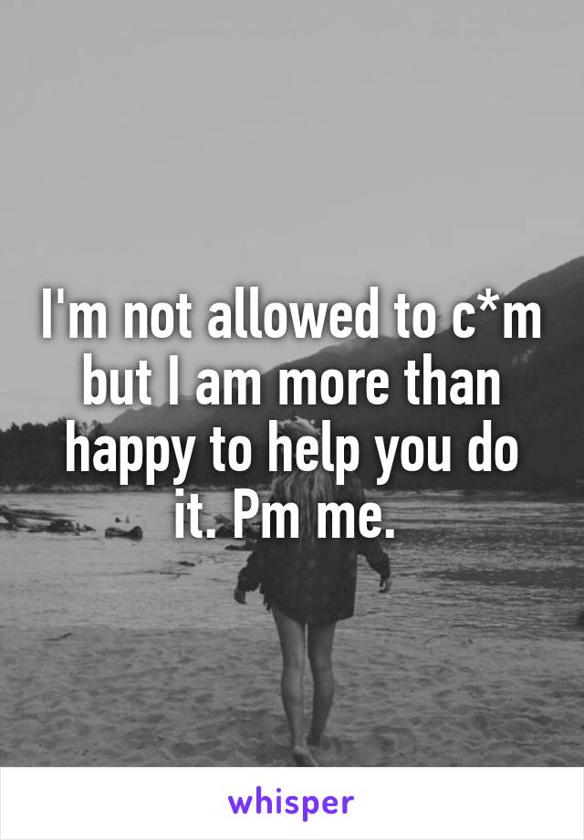 I'm not allowed to c*m but I am more than happy to help you do it. Pm me. 