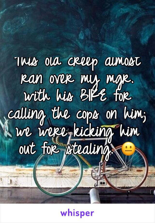 This old creep almost ran over my mgr. with his BIKE for calling the cops on him; we were kicking him out for stealing. 😐