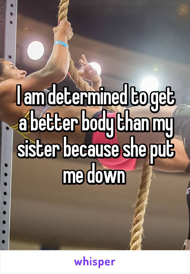 I am determined to get a better body than my sister because she put me down 