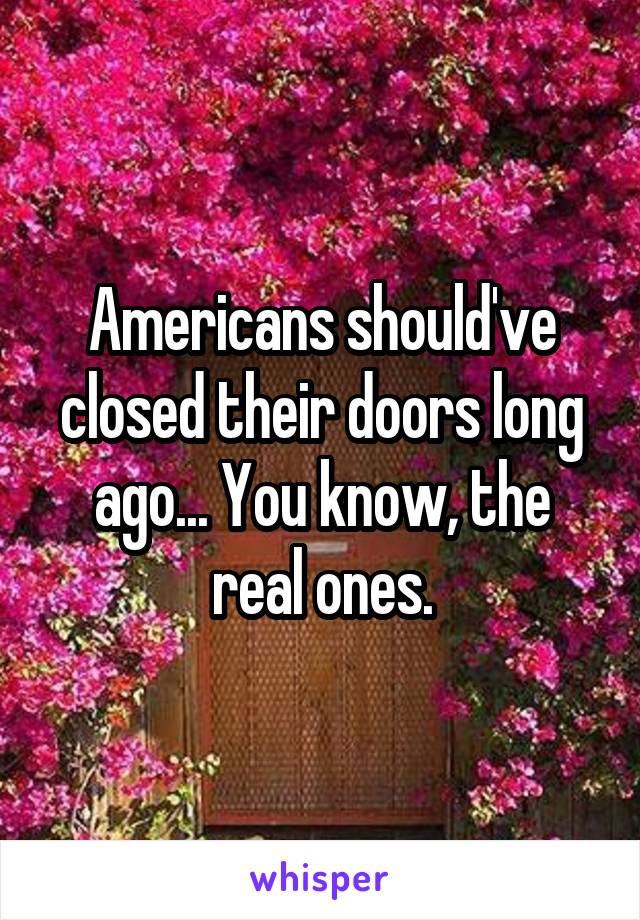 Americans should've closed their doors long ago... You know, the real ones.