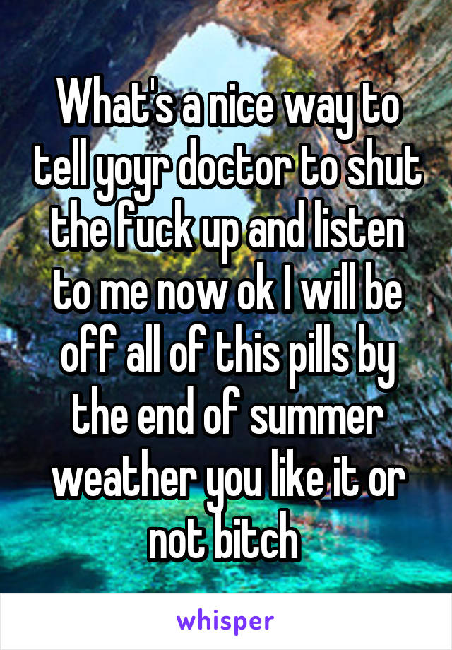 What's a nice way to tell yoyr doctor to shut the fuck up and listen to me now ok I will be off all of this pills by the end of summer weather you like it or not bitch 