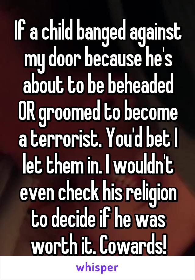 If a child banged against my door because he's about to be beheaded OR groomed to become a terrorist. You'd bet I let them in. I wouldn't even check his religion to decide if he was worth it. Cowards!