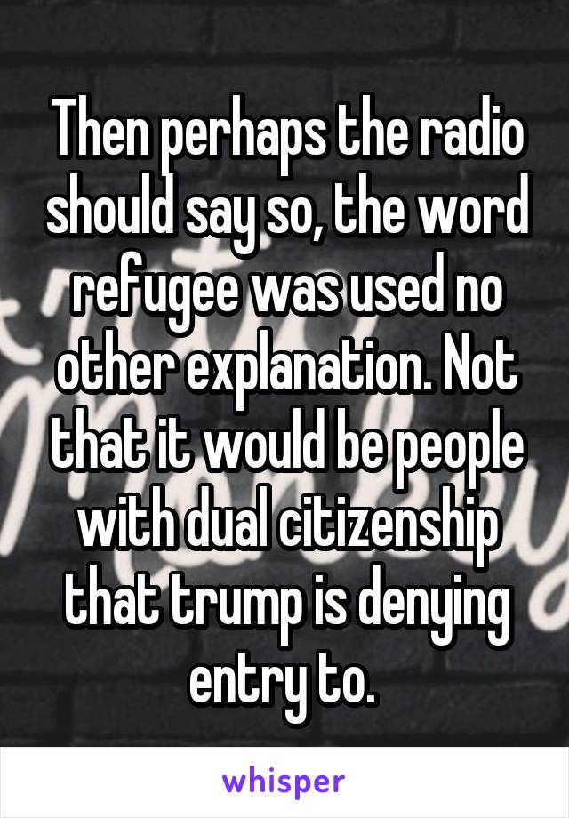 Then perhaps the radio should say so, the word refugee was used no other explanation. Not that it would be people with dual citizenship that trump is denying entry to. 