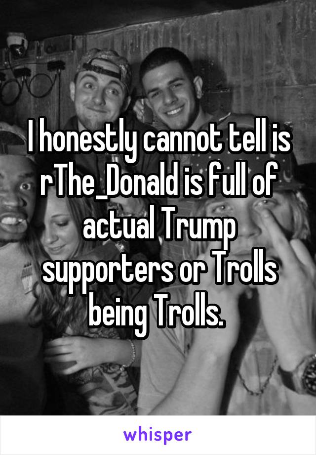 I honestly cannot tell is r\The_Donald is full of actual Trump supporters or Trolls being Trolls. 