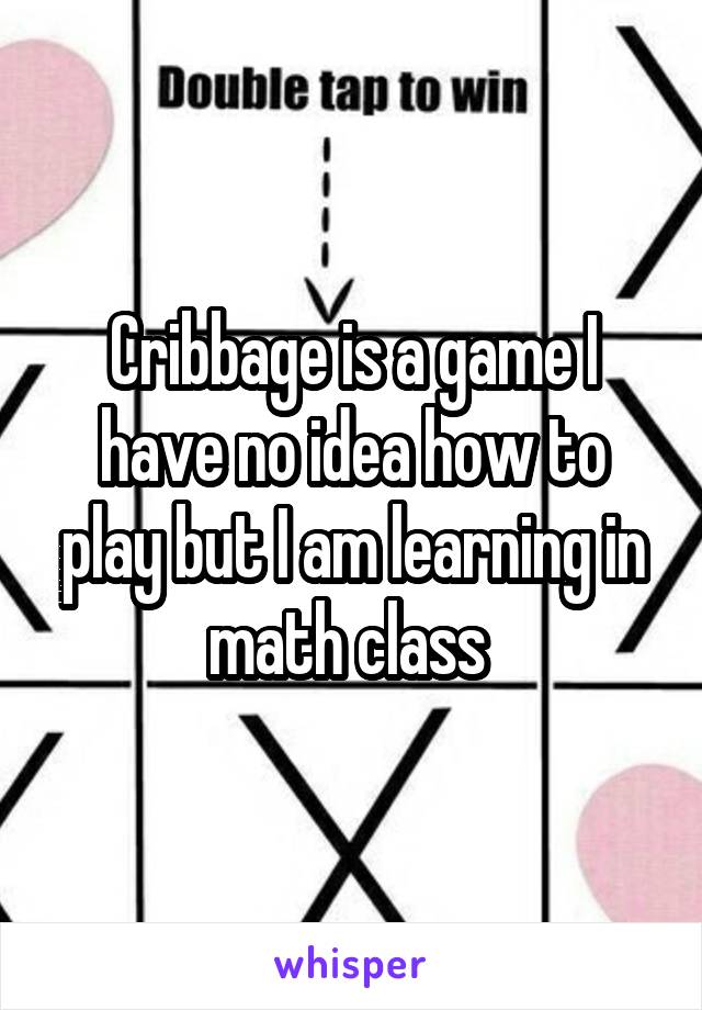 Cribbage is a game I have no idea how to play but I am learning in math class 