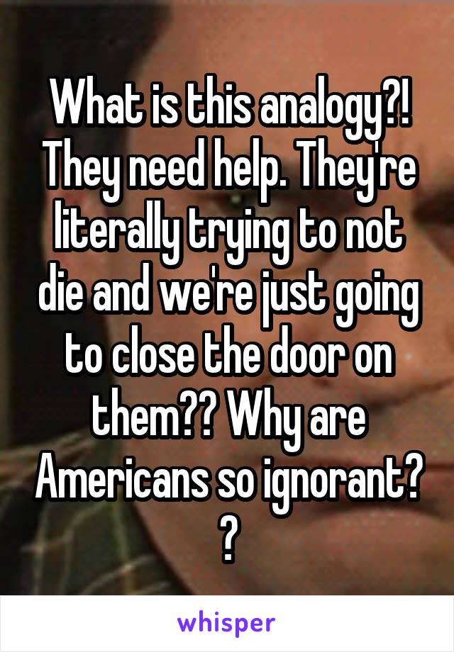 What is this analogy?! They need help. They're literally trying to not die and we're just going to close the door on them?? Why are Americans so ignorant? ?