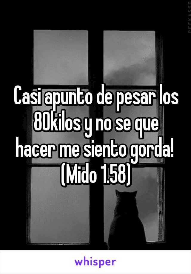 Casi apunto de pesar los 80kilos y no se que hacer me siento gorda! 
(Mido 1.58)