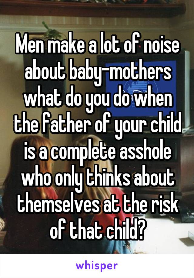 Men make a lot of noise about baby-mothers what do you do when the father of your child is a complete asshole who only thinks about themselves at the risk of that child?