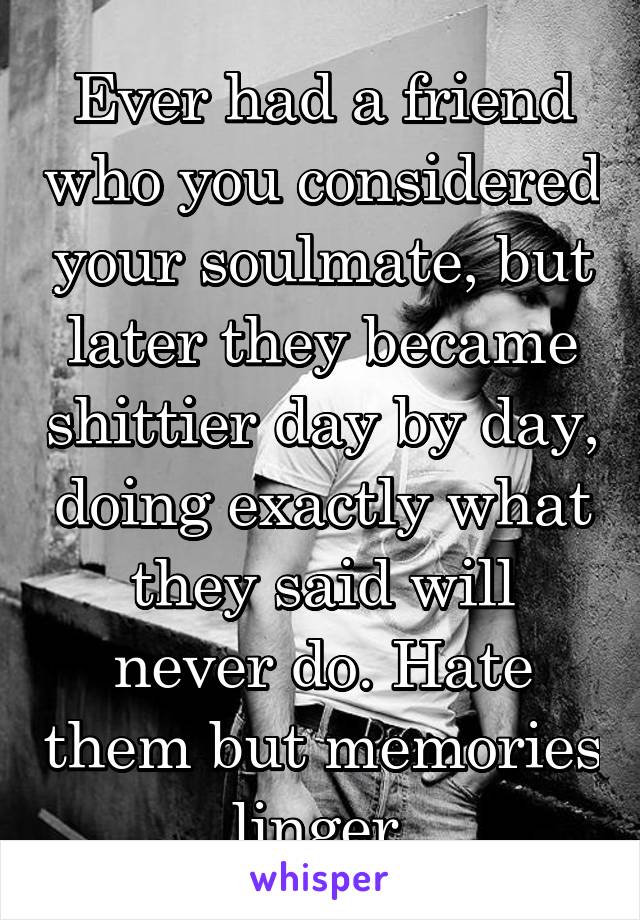 Ever had a friend who you considered your soulmate, but later they became shittier day by day, doing exactly what they said will never do. Hate them but memories linger.