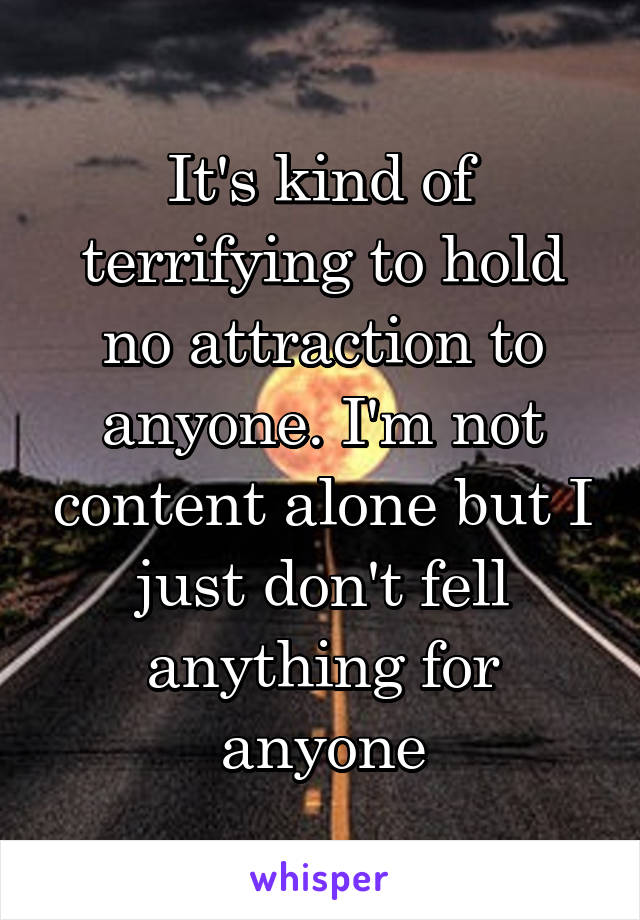 It's kind of terrifying to hold no attraction to anyone. I'm not content alone but I just don't fell anything for anyone