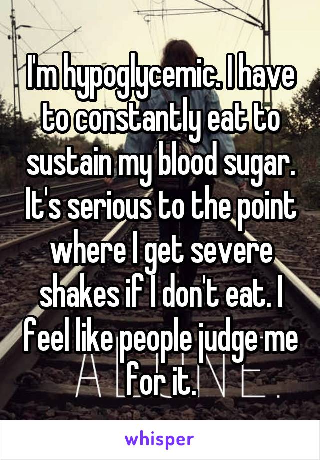 I'm hypoglycemic. I have to constantly eat to sustain my blood sugar. It's serious to the point where I get severe shakes if I don't eat. I feel like people judge me for it.