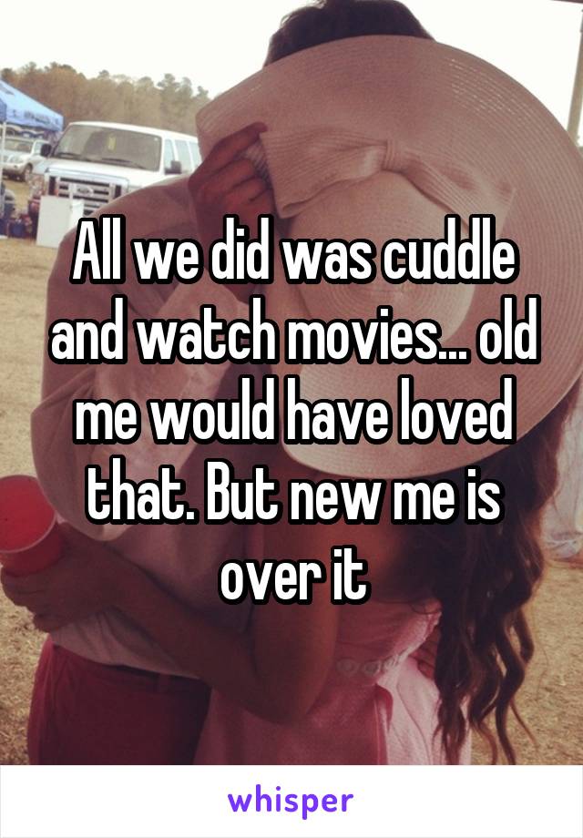 All we did was cuddle and watch movies... old me would have loved that. But new me is over it