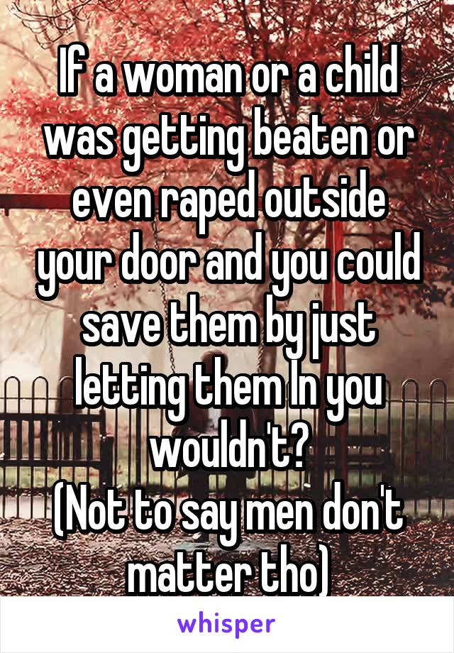 If a woman or a child was getting beaten or even raped outside your door and you could save them by just letting them In you wouldn't?
(Not to say men don't matter tho)