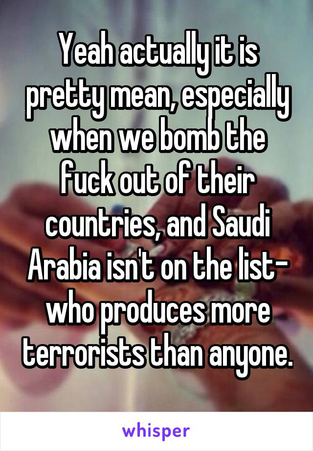 Yeah actually it is pretty mean, especially when we bomb the fuck out of their countries, and Saudi Arabia isn't on the list- who produces more terrorists than anyone. 