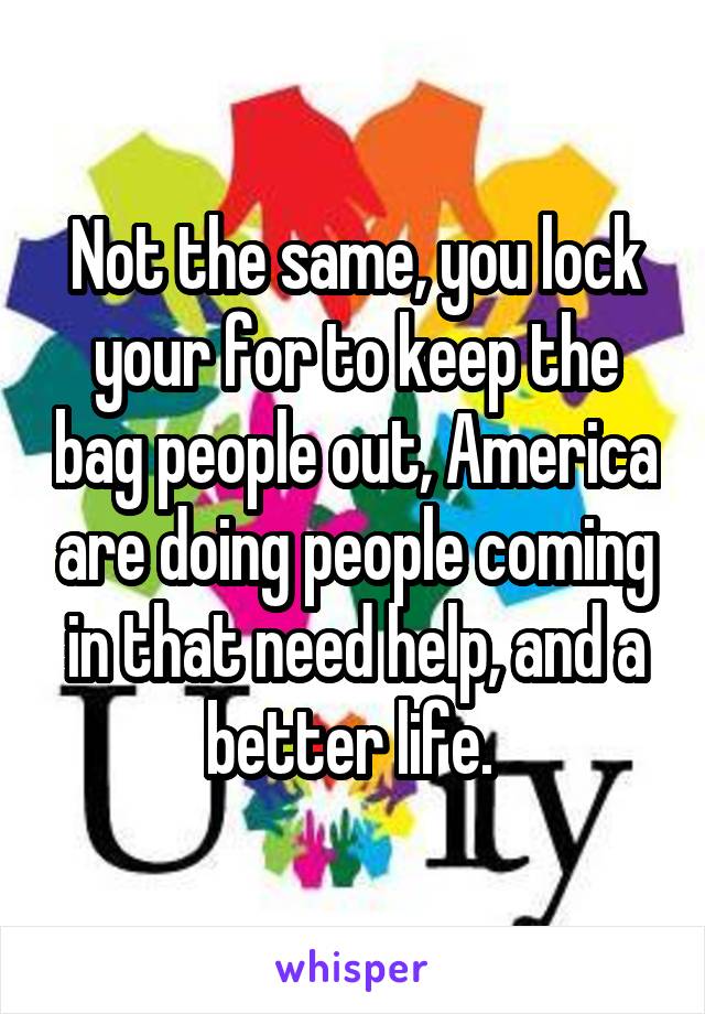 Not the same, you lock your for to keep the bag people out, America are doing people coming in that need help, and a better life. 