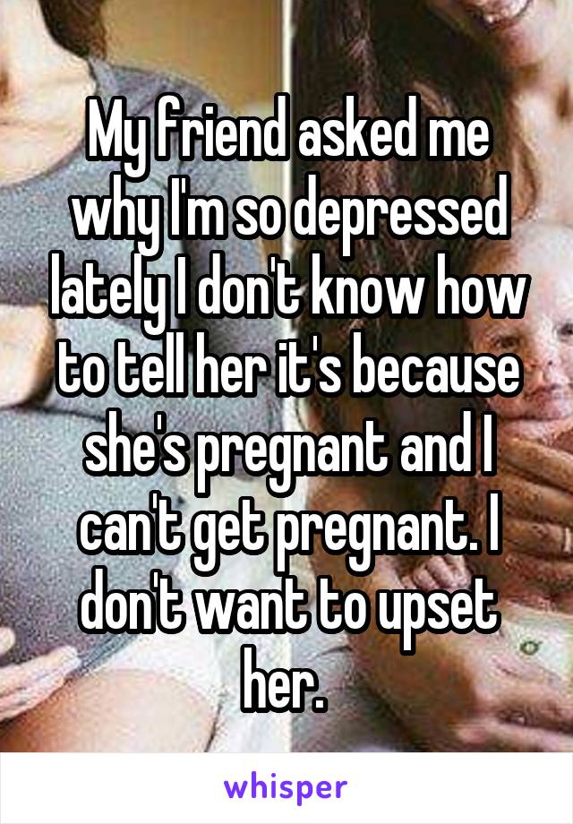 My friend asked me why I'm so depressed lately I don't know how to tell her it's because she's pregnant and I can't get pregnant. I don't want to upset her. 