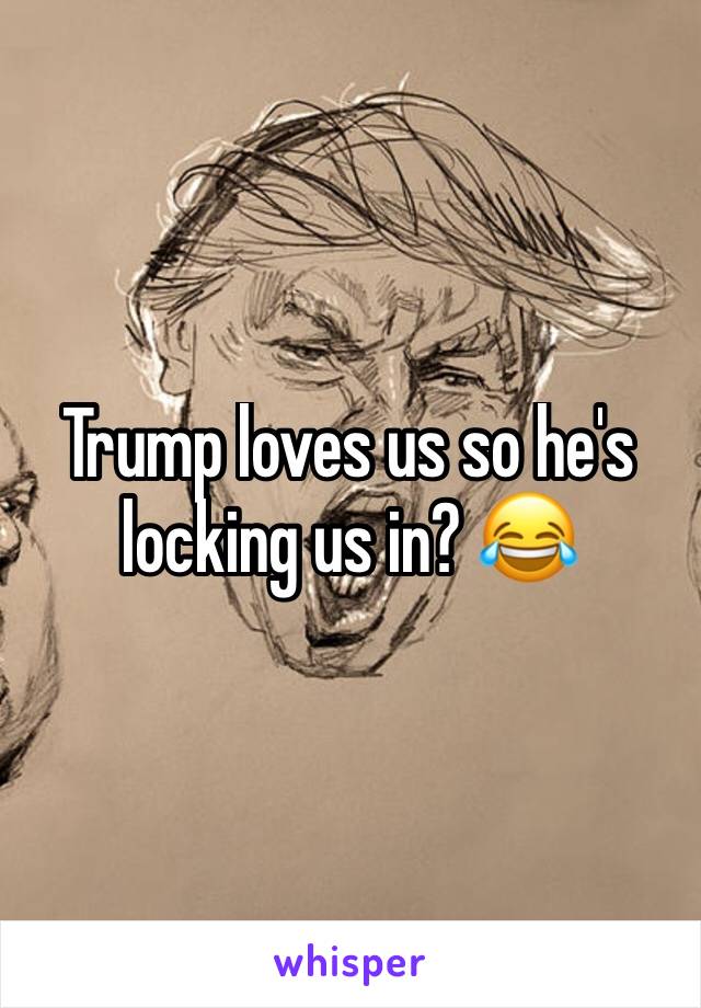 Trump loves us so he's locking us in? 😂