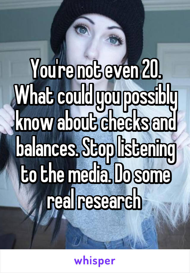 You're not even 20. What could you possibly know about checks and balances. Stop listening to the media. Do some real research 