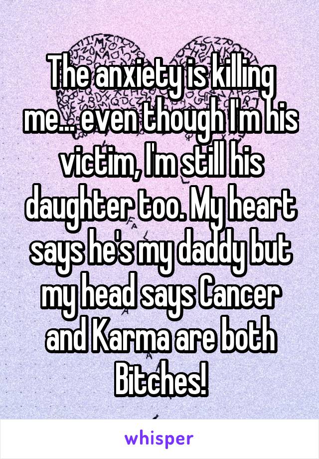 The anxiety is killing me... even though I'm his victim, I'm still his daughter too. My heart says he's my daddy but my head says Cancer and Karma are both Bitches!