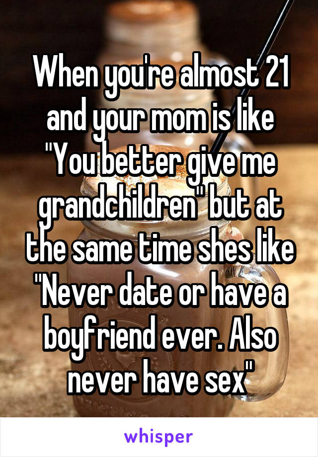 When you're almost 21 and your mom is like "You better give me grandchildren" but at the same time shes like "Never date or have a boyfriend ever. Also never have sex"