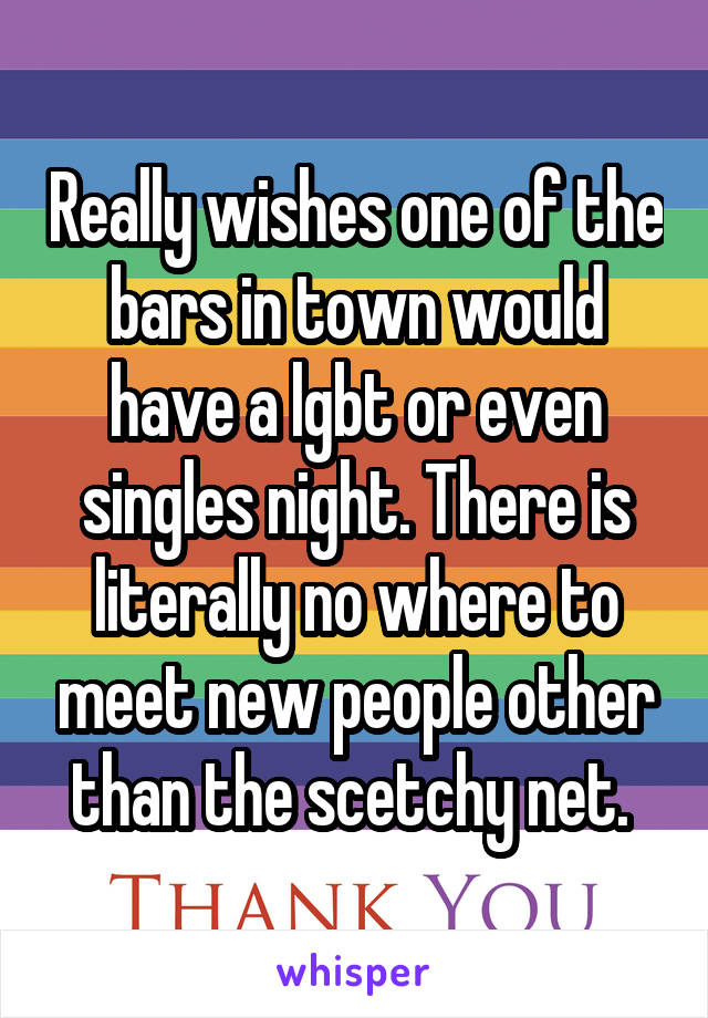 Really wishes one of the bars in town would have a lgbt or even singles night. There is literally no where to meet new people other than the scetchy net. 