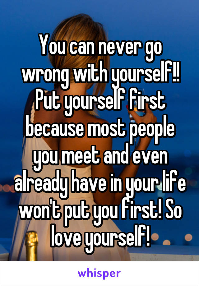 You can never go wrong with yourself!! Put yourself first because most people you meet and even already have in your life won't put you first! So love yourself!