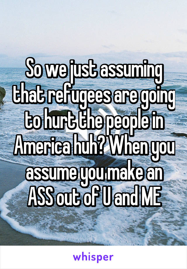 So we just assuming that refugees are going to hurt the people in America huh? When you assume you make an ASS out of U and ME