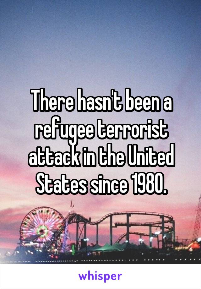 There hasn't been a refugee terrorist attack in the United States since 1980.