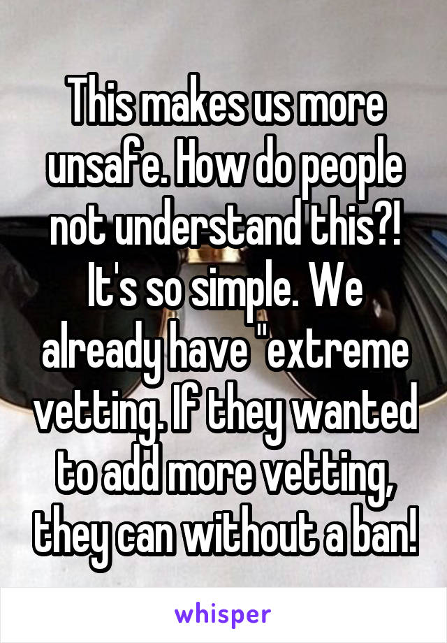 This makes us more unsafe. How do people not understand this?! It's so simple. We already have "extreme vetting. If they wanted to add more vetting, they can without a ban!