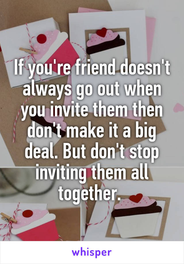 If you're friend doesn't always go out when you invite them then don't make it a big deal. But don't stop inviting them all together. 