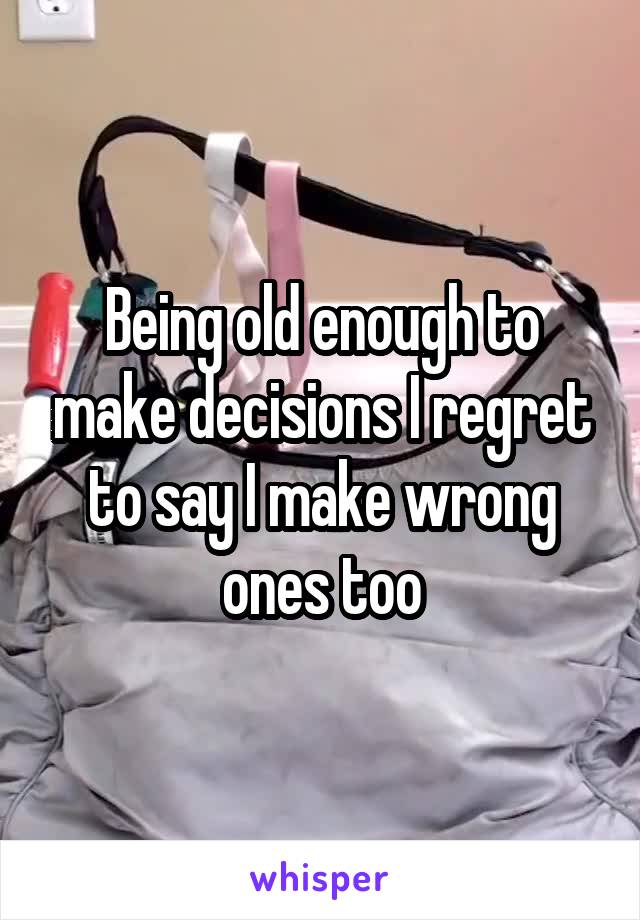 Being old enough to make decisions I regret to say I make wrong ones too