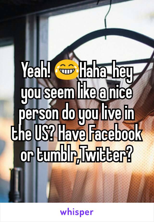 Yeah! 😂Haha  hey you seem like a nice person do you live in the US? Have Facebook or tumblr,Twitter?