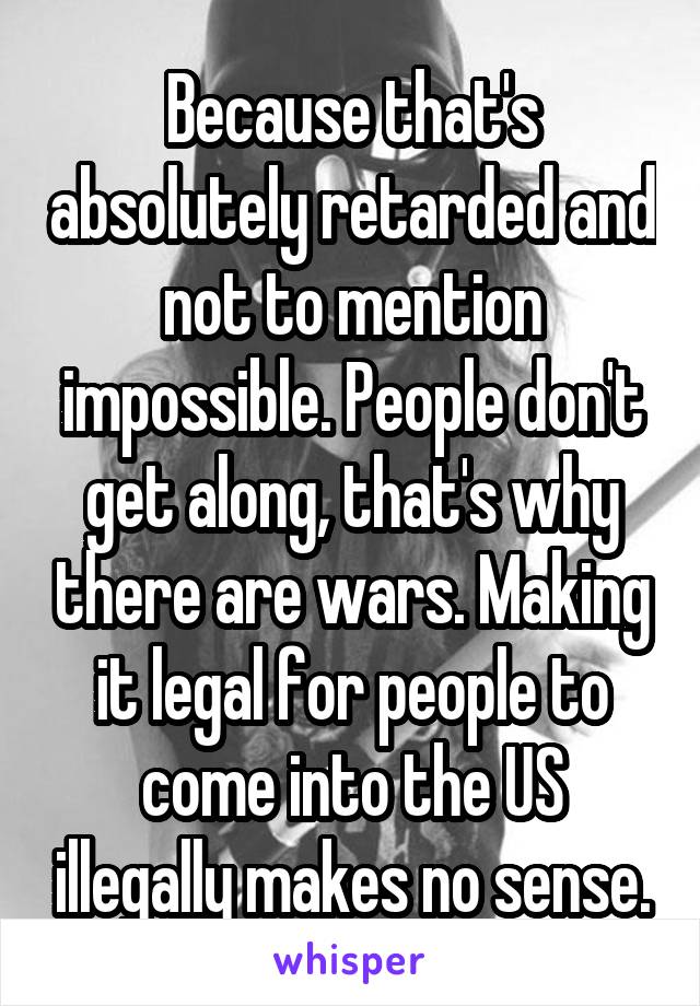 Because that's absolutely retarded and not to mention impossible. People don't get along, that's why there are wars. Making it legal for people to come into the US illegally makes no sense.