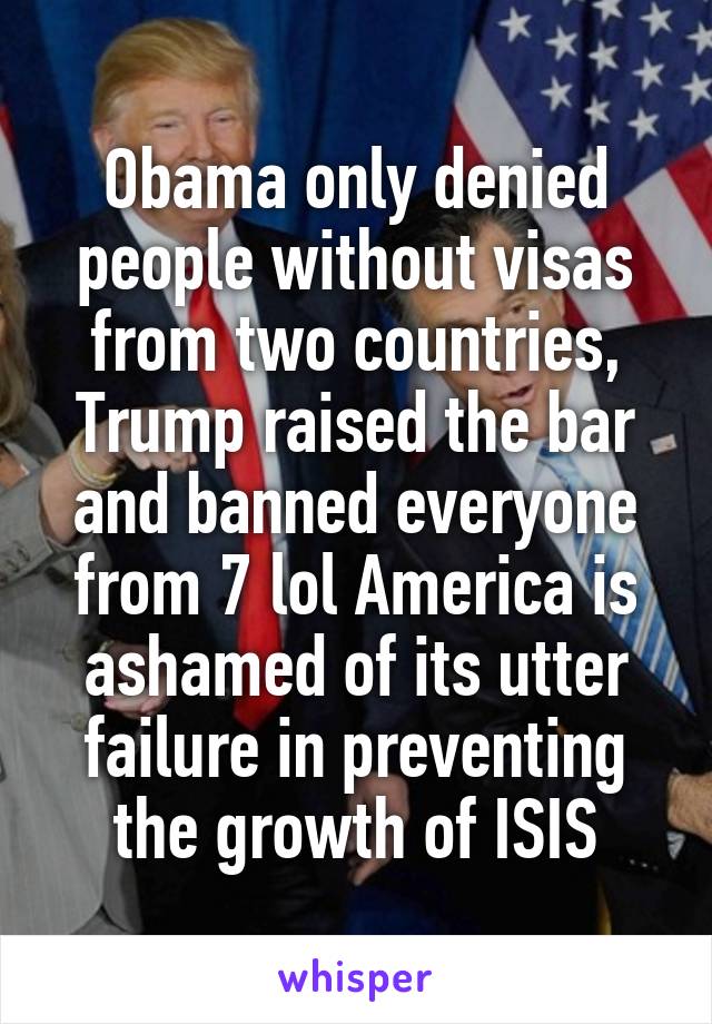 Obama only denied people without visas from two countries, Trump raised the bar and banned everyone from 7 lol America is ashamed of its utter failure in preventing the growth of ISIS